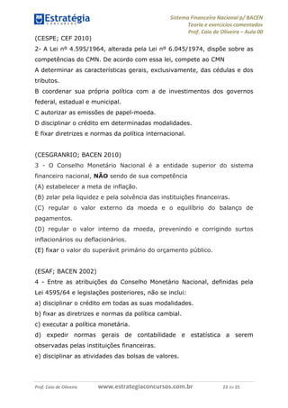 Sistema Financeiro Nacional p/ BACEN
Teoria e exercícios comentados
Prof. Caio de Oliveira – Aula 00
Prof. Caio de Oliveira www.estrategiaconcursos.com.br 23 de 25
(CESPE; CEF 2010)
2- A Lei nº 4.595/1964, alterada pela Lei nº 6.045/1974, dispõe sobre as
competências do CMN. De acordo com essa lei, compete ao CMN
A determinar as características gerais, exclusivamente, das cédulas e dos
tributos.
B coordenar sua própria política com a de investimentos dos governos
federal, estadual e municipal.
C autorizar as emissões de papel-moeda.
D disciplinar o crédito em determinadas modalidades.
E fixar diretrizes e normas da política internacional.
(CESGRANRIO; BACEN 2010)
3 - O Conselho Monetário Nacional é a entidade superior do sistema
financeiro nacional, NÃO sendo de sua competência
(A) estabelecer a meta de inflação.
(B) zelar pela liquidez e pela solvência das instituições financeiras.
(C) regular o valor externo da moeda e o equilíbrio do balanço de
pagamentos.
(D) regular o valor interno da moeda, prevenindo e corrigindo surtos
inflacionários ou deflacionários.
(E) fixar o valor do superávit primário do orçamento público.
(ESAF; BACEN 2002)
4 - Entre as atribuições do Conselho Monetário Nacional, definidas pela
Lei 4595/64 e legislações posteriores, não se inclui:
a) disciplinar o crédito em todas as suas modalidades.
b) fixar as diretrizes e normas da política cambial.
c) executar a política monetária.
d) expedir normas gerais de contabilidade e estatística a serem
observadas pelas instituições financeiras.
e) disciplinar as atividades das bolsas de valores.
 