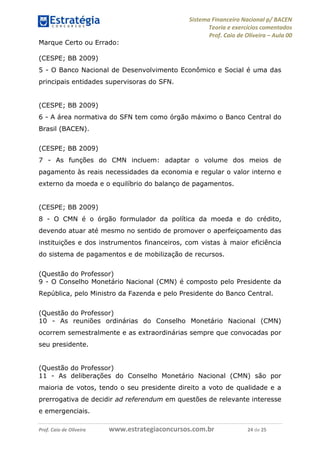 Sistema Financeiro Nacional p/ BACEN
Teoria e exercícios comentados
Prof. Caio de Oliveira – Aula 00
Prof. Caio de Oliveira www.estrategiaconcursos.com.br 24 de 25
Marque Certo ou Errado:
(CESPE; BB 2009)
5 - O Banco Nacional de Desenvolvimento Econômico e Social é uma das
principais entidades supervisoras do SFN.
(CESPE; BB 2009)
6 - A área normativa do SFN tem como órgão máximo o Banco Central do
Brasil (BACEN).
(CESPE; BB 2009)
7 - As funções do CMN incluem: adaptar o volume dos meios de
pagamento às reais necessidades da economia e regular o valor interno e
externo da moeda e o equilíbrio do balanço de pagamentos.
(CESPE; BB 2009)
8 - O CMN é o órgão formulador da política da moeda e do crédito,
devendo atuar até mesmo no sentido de promover o aperfeiçoamento das
instituições e dos instrumentos financeiros, com vistas à maior eficiência
do sistema de pagamentos e de mobilização de recursos.
(Questão do Professor)
9 - O Conselho Monetário Nacional (CMN) é composto pelo Presidente da
República, pelo Ministro da Fazenda e pelo Presidente do Banco Central.
(Questão do Professor)
10 - As reuniões ordinárias do Conselho Monetário Nacional (CMN)
ocorrem semestralmente e as extraordinárias sempre que convocadas por
seu presidente.
(Questão do Professor)
11 - As deliberações do Conselho Monetário Nacional (CMN) são por
maioria de votos, tendo o seu presidente direito a voto de qualidade e a
prerrogativa de decidir ad referendum em questões de relevante interesse
e emergenciais.
 
