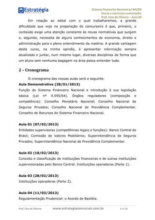 Sistema Financeiro Nacional p/ BACEN
Teoria e exercícios comentados
Prof. Caio de Oliveira – Aula 00
Prof. Caio de Oliveira www.estrategiaconcursos.com.br 3 de 25
Em relação ao edital com o qual trabalharemos, a grande
dificuldade que vejo na preparação do concurseiro é que, primeiro, o
conteúdo exige uma atenção constante às novas normativas que surgem
e, segundo, necessita de alguns conhecimentos de economia, direito e
administração para o pleno entendimento da matéria. A grande vantagem
deste curso, na minha opinião, é apresentar informação sempre
atualizada e juntar, num mesmo lugar, diversas disciplinas de forma que
um aluno sem nenhuma bagagem na área possa entender tudo.
2 – Cronograma
O cronograma das nossas aulas será o seguinte:
Aula Demonstrativa (28/01/2013)
Função do Sistema Financeiro Nacional e introdução à sua legislação
básica (Lei nº 4.595/64). Órgãos reguladores (composição e
competência): Conselho Monetário Nacional; Conselho Nacional de
Seguros Privados; Conselho Nacional de Previdência Complementar.
Conselho de Recursos do Sistema Financeiro Nacional.
Aula 01 (07/02/2013)
Entidades supervisoras (competências legais e funções): Banco Central do
Brasil; Comissão de Valores Mobiliários; Superintendência de Seguros
Privados; Superintendência Nacional de Previdência Complementar.
Aula 02 (18/02/2013)
Conceito e classificação de instituições financeiras e de outras instituições
supervisionadas pelo Banco Central. Instituições operadoras (Parte 1).
Aula 03 (28/02/2013)
Instituições operadoras (Parte 2).
Aula 04 (11/03/2013)
Regulamentação Prudencial: o Acordo de Basiléia.
 