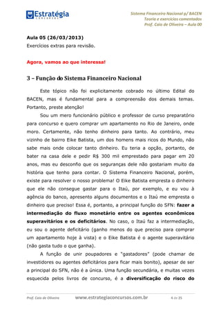 Sistema Financeiro Nacional p/ BACEN
Teoria e exercícios comentados
Prof. Caio de Oliveira – Aula 00
Prof. Caio de Oliveira www.estrategiaconcursos.com.br 4 de 25
Aula 05 (26/03/2013)
Exercícios extras para revisão.
Agora, vamos ao que interessa!
3 – Função do Sistema Financeiro Nacional
Este tópico não foi explicitamente cobrado no último Edital do
BACEN, mas é fundamental para a compreensão dos demais temas.
Portanto, preste atenção!
Sou um mero funcionário público e professor de curso preparatório
para concurso e quero comprar um apartamento no Rio de Janeiro, onde
moro. Certamente, não tenho dinheiro para tanto. Ao contrário, meu
vizinho de bairro Eike Batista, um dos homens mais ricos do Mundo, não
sabe mais onde colocar tanto dinheiro. Eu teria a opção, portanto, de
bater na casa dele e pedir R$ 300 mil emprestado para pagar em 20
anos, mas eu desconfio que os seguranças dele não gostariam muito da
história que tenho para contar. O Sistema Financeiro Nacional, porém,
existe para resolver o nosso problema! O Eike Batista empresta o dinheiro
que ele não consegue gastar para o Itaú, por exemplo, e eu vou à
agência do banco, apresento alguns documentos e o Itaú me empresta o
dinheiro que preciso! Essa é, portanto, a principal função do SFN: fazer a
intermediação do fluxo monetário entre os agentes econômicos
superavitários e os deficitários. No caso, o Itaú faz a intermediação,
eu sou o agente deficitário (ganho menos do que preciso para comprar
um apartamento hoje à vista) e o Eike Batista é o agente superavitário
(não gasta tudo o que ganha).
A função de unir poupadores e “gastadores” (pode chamar de
investidores ou agentes deficitários para ficar mais bonito), apesar de ser
a principal do SFN, não é a única. Uma função secundária, e muitas vezes
esquecida pelos livros de concurso, é a diversificação do risco do
 