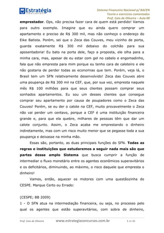 Sistema Financeiro Nacional p/ BACEN
Teoria e exercícios comentados
Prof. Caio de Oliveira – Aula 00
Prof. Caio de Oliveira www.estrategiaconcursos.com.br 5 de 25
emprestador. Ops, não precisa fazer cara de quem está perdido! Vamos
para outro exemplo. Imagine que eu ainda quero comprar um
apartamento e preciso de R$ 300 mil, mas não conheço o endereço do
Eike Batista. Porém, sei que o Zeca das Couves, meu vizinho de porta,
guarda exatamente R$ 300 mil debaixo do colchão para sua
aposentadoria! Eu bato na porta dele, faço a proposta, ele olha para a
minha cara, mas, apesar de eu estar com gel no cabelo e engomadinho,
fala que não empresta para mim porque eu tenho cara de caloteiro e ele
não gostaria de perder todas as economias que tem. Porém, veja lá, o
Brasil tem um SFN relativamente desenvolvido! Zeca das Couves abre
uma poupança de R$ 300 mil na CEF, que, por sua vez, empresta naquele
mês R$ 100 milhões para que seus clientes possam comprar seus
sonhados apartamentos. Eu sou um desses clientes que consegue
comprar seu apartamento por causa de poupadores como o Zeca das
Couves! Porém, se eu der o calote na CEF, muito provavelmente o Zeca
não vai perder um centavo, porque a CEF é uma instituição financeira
grande e, para que ela quebre, milhares de pessoas têm que dar um
calote conjunto. Assim, o Zeca acaba me emprestando o dinheiro
indiretamente, mas com um risco muito menor que se pegasse toda a sua
poupança e deixasse na minha mão.
Essas são, portanto, as duas principais funções do SFN. Todas as
regras e instituições que estudaremos a seguir nada mais são que
partes desse amplo Sistema que busca cumprir a função de
intermediar o fluxo monetário entre os agentes econômicos superavitários
e os deficitários, diminuindo, ao máximo, o risco daquele que empresta o
dinheiro!
Vamos, então, aquecer os motores com uma questãozinha do
CESPE. Marque Certo ou Errado:
(CESPE; BB 2009)
1 - O SFN atua na intermediação financeira, ou seja, no processo pelo
qual os agentes que estão superavitários, com sobra de dinheiro,
 