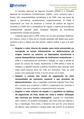 Sistema Financeiro Nacional p/ BACEN
Teoria e exercícios comentados
Prof. Caio de Oliveira – Aula 00
Prof. Caio de Oliveira www.estrategiaconcursos.com.br 8 de 25
O Conselho Nacional de Seguros Privados (CNSP) e o Conselho
Nacional de Previdência Complementar (CNPC), como veremos mais a
frente, têm responsabilidade semelhante à do CMN, mas nas áreas de
seguro e previdência complementar, respectivamente. O CNSP é
responsável por fixar as diretrizes e normas da política de seguros
privados e o CNPC tem a competência de regular o regime de previdência
complementar operado pelas entidades fechadas de previdência
complementar (fundos de pensão).
Voltando agora para o CMN, vamos ver os seus principais objetivos.
Em negrito, coloco o texto da lei (muitas questões são dadas para quem
conhece a lei!) e, depois dos dois pontos, explico melhor o que a lei quer
dizer:
 Regular o valor interno da moeda, para tanto prevenindo ou
corrigindo os surtos inflacionários ou deflacionários de
origem interna ou externa, as depressões econômicas e
outros desequilíbrios oriundos de fenômenos conjunturais: o
CMN é o responsável por controlar a inflação, ou seja, a perda do
poder de compra da moeda. Atualmente, o CMN define a meta de
inflação e o BACEN executa a política monetária para alcançar essa
meta (esse assunto deve ser visto em economia, mas, se você
quiser uma explicação minha, é só me enviar um e-mail).
 Adaptar o volume dos meios de pagamento às reais
necessidades da economia nacional e seu processo de
desenvolvimento: olha o Legislador enchendo linguiça! Essa frase
diz o mesmo que a anterior: o CMN é o responsável por controlar a
inflação, mas sem prejudicar o desenvolvimento nacional.
 Regular o valor externo da moeda e o equilíbrio no balanço
de pagamento do País, tendo em vista a melhor utilização
dos recursos em moeda estrangeira: quando um importador
quer comprar um produto estrangeiro, ele troca reais por dólares e
faz a importação. Para tanto, o Governo tem que ter uma reserva
de dólares, caso contrário a compra pode não ocorrer se os bancos
 