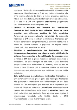 Sistema Financeiro Nacional p/ BACEN
Teoria e exercícios comentados
Prof. Caio de Oliveira – Aula 00
Prof. Caio de Oliveira www.estrategiaconcursos.com.br 9 de 25
que fazem câmbio não tiverem também disponibilidades em moeda
estrangeira. Historicamente, o Brasil em muitos momentos não
tinha reserva suficiente de dólares e muitos problemas ocorriam,
não só com importadores, mas também com credores estrangeiros.
É por isso que o CMN tem o poder de editar normas que garantam
uma reserva mínima de dólares para o país.
 Orientar a aplicação dos recursos das instituições
financeiras, quer públicas, quer privadas; tendo em vista
propiciar, nas diferentes regiões do País, condições
favoráveis ao desenvolvimento harmônico da economia
nacional: o CMN deve incentivar as instituições financeiras, por
meio de benefícios ou obrigando mesmo, a conceder crédito para e
incluir no sistema bancário a população de regiões menos
favorecidas, como o Nordeste e o Norte.
 Propiciar o aperfeiçoamento das instituições e dos
instrumentos financeiros, com vistas a maior eficiência do
sistema de pagamentos e de mobilização de recursos: como
já vimos, o SFN tem a grande missão de conectar poupadores a
investidores. Se essa conecção for bem feita, o país melhorará
porque haverá mais investimento e, portanto, mais riqueza no
futuro. O CMN, portanto, tem o importante objetivo de fazer com
que o recurso para o investimento seja mobilizado de forma rápida
e eficiente.
 Zelar pela liquidez e solvência das instituições financeiras: o
SFN só tem serventia se grande parte das instituições financeiras
não quebrarem e mantiverem seus compromissos em dia. Esse
objetivo do CMN em negrito quer fizer que ele é responsável por
manter as instituições financeiras (IFs) líquidas (com dinheiro para
cumprir suas obrigações de curto prazo) e solventes (terem, no
total, mais ativos que passivos). Como veremos, esse objetivo é
implementado sobretudo pelo BACEN, tendo o CMN
responsabilidade apenas de criar regras gerais.
 