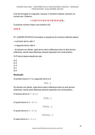CURSO ON-LINE – MATEMÁTICA E RACIOCÍNIO LÓGICO - SENADO
PROFESSOR: GUILHERME NEVES
10 
www.pontodosconcursos.com.br
A lei de formação é a seguinte: escreva 3 números ímpares, escreva um
número par. Observe:
1 3 5 2 7 9 11 4 13 15 17 6 19 21 23 8...
O próximo número ímpar a ser escrito é 25.
Letra A
07. (CAERN 2010/FGV) Considere a sequência de números definida abaixo:
- o primeiro termo vale 7;
- o segundo termo vale 4;
- do terceiro em diante, cada termo será a diferença entre os dois termos
anteriores, sendo essa diferença sempre expressa com sinal positivo.
O 8º termo dessa sequência vale
a) 2
b) 3
c) 4
d) 1
e) 0
Resolução
O primeiro termo é 7 e o segundo termo é 4.
7,4, …
Do terceiro em diante, cada termo será a diferença entre os dois termos
anteriores, sendo essa diferença sempre expressa com sinal positivo.
O terceiro termo é 7 4 3.
7,4,3, …
O quarto termo é 4 3 1.
7,4,3,1, …
O quinto termo é 3 1 2.
7,4,3,1,2, …
O sexto termo é 2 1 1.
 