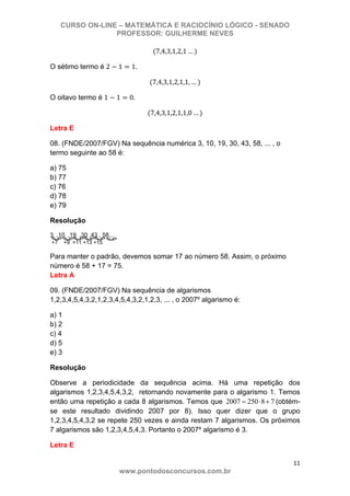 CURSO ON-LINE – MATEMÁTICA E RACIOCÍNIO LÓGICO - SENADO
PROFESSOR: GUILHERME NEVES
11 
www.pontodosconcursos.com.br
7,4,3,1,2,1 …
O sétimo termo é 2 1 1.
7,4,3,1,2,1,1, …
O oitavo termo é 1 1 0.
7,4,3,1,2,1,1,0 …
Letra E
08. (FNDE/2007/FGV) Na sequência numérica 3, 10, 19, 30, 43, 58, ... , o
termo seguinte ao 58 é:
a) 75
b) 77
c) 76
d) 78
e) 79
Resolução
3 ,10 ,19 ,30 ,43 , 58,...
+7 +9 +11 +13 +15
Para manter o padrão, devemos somar 17 ao número 58. Assim, o próximo
número é 58 + 17 = 75.
Letra A
09. (FNDE/2007/FGV) Na sequência de algarismos
1,2,3,4,5,4,3,2,1,2,3,4,5,4,3,2,1,2,3, ... , o 2007º algarismo é:
a) 1
b) 2
c) 4
d) 5
e) 3
Resolução
Observe a periodicidade da sequência acima. Há uma repetição dos
algarismos 1,2,3,4,5,4,3,2, retornando novamente para o algarismo 1. Temos
então uma repetição a cada 8 algarismos. Temos que 2007 250 8 7= ⋅ + (obtém-
se este resultado dividindo 2007 por 8). Isso quer dizer que o grupo
1,2,3,4,5,4,3,2 se repete 250 vezes e ainda restam 7 algarismos. Os próximos
7 algarismos são 1,2,3,4,5,4,3. Portanto o 2007º algarismo é 3.
Letra E
 