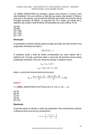 CURSO ON-LINE – MATEMÁTICA E RACIOCÍNIO LÓGICO - SENADO
PROFESSOR: GUILHERME NEVES
12 
www.pontodosconcursos.com.br
10. (EBDA 2006/CETRO) As formigas, quanto mais próximo o inverno, mais
elas trabalham. Em uma colônia, a cada dia que passa, elas trazem 3 folhas a
mais que o dia anterior, que servirão de alimento para todas. No primeiro dia as
formigas trouxeram 20 folhas, no segundo dia, 23 e assim por diante até o
trigésimo dia, então o total de folhas armazenadas por essa colônia, foi de:
(A) 920
(B) 905
(C) 1.905
(D) 1.920
(E) 1.915
Resolução
A quantidade de folhas trazidas pelas formigas ao longo dos dias formam uma
progressão aritmética de razão 3.
20, 23, 26, …
O problema pede o total de folhas armazenadas por essa colônia até o
trigésimo dia. Ou seja, queremos saber a soma dos 30 primeiros termos desta
progressão aritmética. Para isto, devemos calcular o trigésimo termo.
29 ·
20 29 · 3 107
Assim, a soma dos trinta primeiros termos será
· 30
2
20 107 · 30
2
1.905
Letra C
11. (IMBEL 2004/CETRO) O 24º termo da P.A. (1/2, 2, 7/2,......) é
(A) 38
(B) 28
(C) 45
(D) 35
(E) 73/2
Resolução
O primeiro passo é calcular a razão da progressão. Para isto,devemos calcular
a diferença entre dois termos consecutivos.
2
1
2
4 1
2
3
2
 