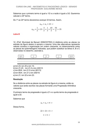 CURSO ON-LINE – MATEMÁTICA E RACIOCÍNIO LÓGICO - SENADO
PROFESSOR: GUILHERME NEVES
13 
www.pontodosconcursos.com.br
Sabemos que o primeiro termo é igual a 1/2 e a razão é igual a 3/2. Queremos
calcular o 24º termo.
Do 1º ao 24º termo deveremos avançar 23 termos. Assim,
23 ·
1
2
23 ·
3
2
1
2
69
2
70
2
35
Letra D
12. (Pref. Municipal de Barueri 2006/CETRO) A distância entre as placas na
estrada da figura abaixo é sempre a mesma. Uma das alternativas apresenta
valores corretos e organização em ordem crescente, no distanciamento entre
as placas de quilometragens indicadas, que podem substituir as letras A, B e C
observadas no desenho, assinale-a.
a) km 23, km 25 e km 10.
b) km 21,25 ; km 21,5 e km 220/12
c) km 85/4 ; km 21,5 e km 261/12
d) km 85/4 ; km 21 e km 200/10
e) km 21, km 22 e km 23.
Resolução
Se a distância entre as placas na estrada da figura é a mesma, então os
valores que serão escritos nas placas formarão uma Progressão Aritmética
crescente.
O primeiro termo da progressão é igual a 21 e o quinto termo da progressão é
igual a 22.
Sabemos que
4 ·
Dessa forma,
22 21 4 ·
1 4 ·
 