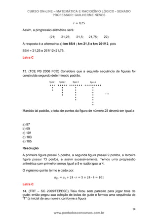 CURSO ON-LINE – MATEMÁTICA E RACIOCÍNIO LÓGICO - SENADO
PROFESSOR: GUILHERME NEVES
14 
www.pontodosconcursos.com.br
0,25
Assim, a progressão aritmética será:
(21; 21,25; 21,5; 21,75; 22)
A resposta é a alternativa c) km 85/4 ; km 21,5 e km 261/12, pois
85/4 = 21,25 e 261/12=21,75.
Letra C
13. (TCE PB 2006 FCC) Considere que a seguinte sequência de figuras foi
construída segundo determinado padrão.
Mantido tal padrão, o total de pontos da figura de número 25 deverá ser igual a
a) 97
b) 99
c) 101
d) 103
e) 105
Resolução
A primeira figura possui 5 pontos, a segunda figura possui 9 pontos, a terceira
figura possui 13 pontos, e assim sucessivamente. Temos uma progressão
aritmética com primeiro termos igual a 5 e razão igual a 4.
O vigésimo quinto termo é dado por:
24 · 5 24 · 4 101
Letra C
14. (TRT – SC 2005/FEPESE) Tisiu ficou sem parceiro para jogar bola de
gude; então pegou sua coleção de bolas de gude e formou uma sequência de
“T” (a inicial de seu nome), conforme a figura
 