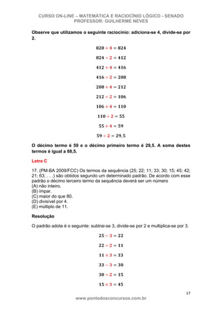 CURSO ON-LINE – MATEMÁTICA E RACIOCÍNIO LÓGICO - SENADO
PROFESSOR: GUILHERME NEVES
17 
www.pontodosconcursos.com.br
Observe que utilizamos o seguinte raciocínio: adiciona-se 4, divide-se por
2.
,
O décimo termo é 59 e o décimo primeiro termo é 29,5. A soma destes
termos é igual a 88,5.
Letra C
17. (PM-BA 2009/FCC) Os termos da sequência (25; 22; 11; 33; 30; 15; 45; 42;
21; 63; . . .) são obtidos segundo um determinado padrão. De acordo com esse
padrão o décimo terceiro termo da sequência deverá ser um número
(A) não inteiro.
(B) ímpar.
(C) maior do que 80.
(D) divisível por 4.
(E) múltiplo de 11.
Resolução
O padrão adota é o seguinte: subtrai-se 3, divide-se por 2 e multiplica-se por 3.
 