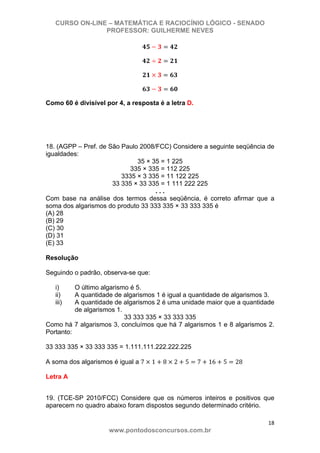 CURSO ON-LINE – MATEMÁTICA E RACIOCÍNIO LÓGICO - SENADO
PROFESSOR: GUILHERME NEVES
18 
www.pontodosconcursos.com.br
Como 60 é divisível por 4, a resposta é a letra D.
18. (AGPP – Pref. de São Paulo 2008/FCC) Considere a seguinte seqüência de
igualdades:
35 × 35 = 1 225
335 × 335 = 112 225
3335 × 3 335 = 11 122 225
33 335 × 33 335 = 1 111 222 225
. . .
Com base na análise dos termos dessa seqüência, é correto afirmar que a
soma dos algarismos do produto 33 333 335 × 33 333 335 é
(A) 28
(B) 29
(C) 30
(D) 31
(E) 33
Resolução
Seguindo o padrão, observa-se que:
i) O último algarismo é 5.
ii) A quantidade de algarismos 1 é igual a quantidade de algarismos 3.
iii) A quantidade de algarismos 2 é uma unidade maior que a quantidade
de algarismos 1.
33 333 335 × 33 333 335
Como há 7 algarismos 3, concluímos que há 7 algarismos 1 e 8 algarismos 2.
Portanto:
33 333 335 × 33 333 335 = 1.111.111.222.222.225
A soma dos algarismos é igual a 7 1 8 2 5 7 16 5 28
Letra A
19. (TCE-SP 2010/FCC) Considere que os números inteiros e positivos que
aparecem no quadro abaixo foram dispostos segundo determinado critério.
 