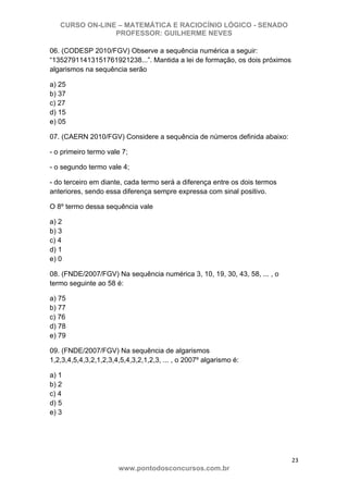 CURSO ON-LINE – MATEMÁTICA E RACIOCÍNIO LÓGICO - SENADO
PROFESSOR: GUILHERME NEVES
23 
www.pontodosconcursos.com.br
06. (CODESP 2010/FGV) Observe a sequência numérica a seguir:
“13527911413151761921238...”. Mantida a lei de formação, os dois próximos
algarismos na sequência serão
a) 25
b) 37
c) 27
d) 15
e) 05
07. (CAERN 2010/FGV) Considere a sequência de números definida abaixo:
- o primeiro termo vale 7;
- o segundo termo vale 4;
- do terceiro em diante, cada termo será a diferença entre os dois termos
anteriores, sendo essa diferença sempre expressa com sinal positivo.
O 8º termo dessa sequência vale
a) 2
b) 3
c) 4
d) 1
e) 0
08. (FNDE/2007/FGV) Na sequência numérica 3, 10, 19, 30, 43, 58, ... , o
termo seguinte ao 58 é:
a) 75
b) 77
c) 76
d) 78
e) 79
09. (FNDE/2007/FGV) Na sequência de algarismos
1,2,3,4,5,4,3,2,1,2,3,4,5,4,3,2,1,2,3, ... , o 2007º algarismo é:
a) 1
b) 2
c) 4
d) 5
e) 3
 