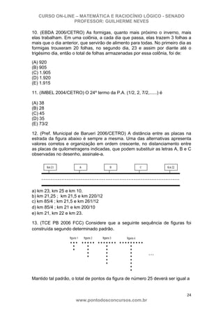 CURSO ON-LINE – MATEMÁTICA E RACIOCÍNIO LÓGICO - SENADO
PROFESSOR: GUILHERME NEVES
24 
www.pontodosconcursos.com.br
10. (EBDA 2006/CETRO) As formigas, quanto mais próximo o inverno, mais
elas trabalham. Em uma colônia, a cada dia que passa, elas trazem 3 folhas a
mais que o dia anterior, que servirão de alimento para todas. No primeiro dia as
formigas trouxeram 20 folhas, no segundo dia, 23 e assim por diante até o
trigésimo dia, então o total de folhas armazenadas por essa colônia, foi de:
(A) 920
(B) 905
(C) 1.905
(D) 1.920
(E) 1.915
11. (IMBEL 2004/CETRO) O 24º termo da P.A. (1/2, 2, 7/2,......) é
(A) 38
(B) 28
(C) 45
(D) 35
(E) 73/2
12. (Pref. Municipal de Barueri 2006/CETRO) A distância entre as placas na
estrada da figura abaixo é sempre a mesma. Uma das alternativas apresenta
valores corretos e organização em ordem crescente, no distanciamento entre
as placas de quilometragens indicadas, que podem substituir as letras A, B e C
observadas no desenho, assinale-a.
a) km 23, km 25 e km 10.
b) km 21,25 ; km 21,5 e km 220/12
c) km 85/4 ; km 21,5 e km 261/12
d) km 85/4 ; km 21 e km 200/10
e) km 21, km 22 e km 23.
13. (TCE PB 2006 FCC) Considere que a seguinte sequência de figuras foi
construída segundo determinado padrão.
Mantido tal padrão, o total de pontos da figura de número 25 deverá ser igual a
 
