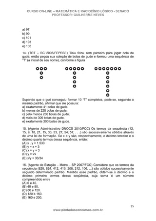 CURSO ON-LINE – MATEMÁTICA E RACIOCÍNIO LÓGICO - SENADO
PROFESSOR: GUILHERME NEVES
25 
www.pontodosconcursos.com.br
a) 97
b) 99
c) 101
d) 103
e) 105
14. (TRT – SC 2005/FEPESE) Tisiu ficou sem parceiro para jogar bola de
gude; então pegou sua coleção de bolas de gude e formou uma sequência de
“T” (a inicial de seu nome), conforme a figura
Supondo que o guri conseguiu formar 10 “T” completos, pode-se, seguindo o
mesmo padrão, afirmar que ele possuía:
a) exatamente 41 bolas de gude.
b) menos de 220 bolas de gude.
c) pelo menos 230 bolas de gude.
d) mais de 300 bolas de gude.
e) exatamente 300 bolas de gude.
15. (Agente Administrativo DNOCS 2010/FCC) Os termos da sequência (12,
15, 9, 18, 21, 15, 30, 33, 27, 54, 57, . . .) são sucessivamente obtidos através
de uma lei de formação. Se x e y são, respectivamente, o décimo terceiro e o
décimo quarto termos dessa sequência, então:
(A) x . y = 1.530
(B) y = x + 3
(C) x = y + 3
(D) y = 2x
(E) x/y = 33/34
16. (Agente de Estação – Metro – SP 2007/FCC) Considere que os termos da
sequência (820, 824, 412, 416, 208, 212, 106, ...) são obtidos sucessivamente
segundo determinado padrão. Mantido esse padrão, obtêm-se o décimo e o
décimo primeiro termos dessa seqüência, cuja soma é um número
compreendido entre
(A) 0 e 40.
(B) 40 e 80.
(C) 80 e 120.
(D) 120 e 160.
(E) 160 e 200.
 
