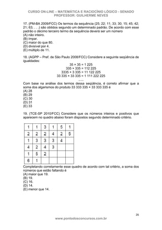 CURSO ON-LINE – MATEMÁTICA E RACIOCÍNIO LÓGICO - SENADO
PROFESSOR: GUILHERME NEVES
26 
www.pontodosconcursos.com.br
17. (PM-BA 2009/FCC) Os termos da sequência (25; 22; 11; 33; 30; 15; 45; 42;
21; 63; . . .) são obtidos segundo um determinado padrão. De acordo com esse
padrão o décimo terceiro termo da sequência deverá ser um número
(A) não inteiro.
(B) ímpar.
(C) maior do que 80.
(D) divisível por 4.
(E) múltiplo de 11.
18. (AGPP – Pref. de São Paulo 2008/FCC) Considere a seguinte seqüência de
igualdades:
35 × 35 = 1 225
335 × 335 = 112 225
3335 × 3 335 = 11 122 225
33 335 × 33 335 = 1 111 222 225
. . .
Com base na análise dos termos dessa seqüência, é correto afirmar que a
soma dos algarismos do produto 33 333 335 × 33 333 335 é
(A) 28
(B) 29
(C) 30
(D) 31
(E) 33
19. (TCE-SP 2010/FCC) Considere que os números inteiros e positivos que
aparecem no quadro abaixo foram dispostos segundo determinado critério.
Completando corretamente esse quadro de acordo com tal critério, a soma dos
números que estão faltando é
(A) maior que 19.
(B) 19.
(C) 16.
(D) 14.
(E) menor que 14.
 
   
 