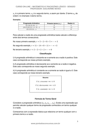 CURSO ON-LINE – MATEMÁTICA E RACIOCÍNIO LÓGICO - SENADO
PROFESSOR: GUILHERME NEVES
3 
www.pontodosconcursos.com.br
é o primeiro termo, é o segundo termo, e assim por diante. O termo de
ordem n é chamado n-ésimo termo.
Exemplos:
Progressão Aritmética Primeiro termo ( ) Razão ( )
2, 5, 8, 11, 14, … 2 3
14, 11, 8, 5, 2, 1, 4, … 14 3
2, 2, 2, 2, 2, … 2 0
Para calcular a razão de uma progressão aritmética basta calcular a diferença
entre dois termos consecutivos.
No nosso primeiro exemplo, 5 2 8 5 3
No segundo exemplo, 11 14 8 11 3
No terceiro exemplo, 2 2 2 2 0
Classificação
i) A progressão aritmética é crescente se e somente se a razão é positiva. Este
caso corresponde ao nosso primeiro exemplo.
ii) A progressão aritmética é decrescente se e somente se a razão é negativa.
Este caso corresponde ao nosso segundo exemplo.
iii) A progressão aritmética é constante se e somente se razão é igual a 0. Este
caso corresponde ao nosso terceiro exemplo.
Fórmula do Termo Geral
Considere a progressão aritmética , , , … , . Existe uma expressão que
permite calcular qualquer termo da progressão conhecidos um termo qualquer
e a razão.
Comecemos com a expressão básica que relaciona um termo qualquer com o
primeiro termo e a razão.
. . 0 
. . 0 
. . 0 
Resumo 
 