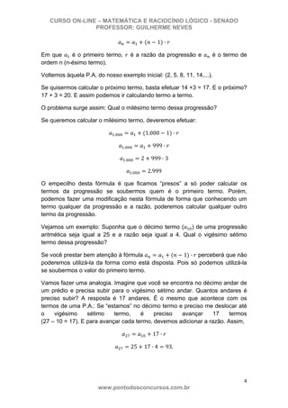 CURSO ON-LINE – MATEMÁTICA E RACIOCÍNIO LÓGICO - SENADO
PROFESSOR: GUILHERME NEVES
4 
www.pontodosconcursos.com.br
1 ·
Em que é o primeiro termo, é a razão da progressão e é o termo de
ordem n (n-ésimo termo).
Voltemos àquela P.A. do nosso exemplo inicial: (2, 5, 8, 11, 14,...).
Se quisermos calcular o próximo termo, basta efetuar 14 +3 = 17. E o próximo?
17 + 3 = 20. E assim podemos ir calculando termo a termo.
O problema surge assim: Qual o milésimo termo dessa progressão?
Se queremos calcular o milésimo termo, deveremos efetuar:
. 1.000 1 ·
. 999 ·
. 2 999 · 3
. 2.999
O empecilho desta fórmula é que ficamos “presos” a só poder calcular os
termos da progressão se soubermos quem é o primeiro termo. Porém,
podemos fazer uma modificação nesta fórmula de forma que conhecendo um
termo qualquer da progressão e a razão, poderemos calcular qualquer outro
termo da progressão.
Vejamos um exemplo: Suponha que o décimo termo ( ) de uma progressão
aritmética seja igual a 25 e a razão seja igual a 4. Qual o vigésimo sétimo
termo dessa progressão?
Se você prestar bem atenção à fórmula 1 · perceberá que não
poderemos utilizá-la da forma como está disposta. Pois só podemos utilizá-la
se soubermos o valor do primeiro termo.
Vamos fazer uma analogia. Imagine que você se encontra no décimo andar de
um prédio e precisa subir para o vigésimo sétimo andar. Quantos andares é
preciso subir? A resposta é 17 andares. É o mesmo que acontece com os
termos de uma P.A.: Se “estamos” no décimo termo e preciso me deslocar até
o vigésimo sétimo termo, é preciso avançar 17 termos
(27 – 10 = 17). E para avançar cada termo, devemos adicionar a razão. Assim,
17 ·
25 17 · 4 93.
 