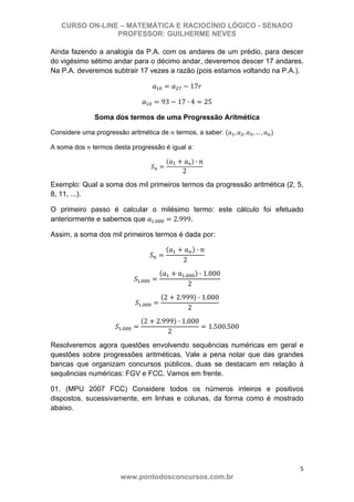 CURSO ON-LINE – MATEMÁTICA E RACIOCÍNIO LÓGICO - SENADO
PROFESSOR: GUILHERME NEVES
5 
www.pontodosconcursos.com.br
Ainda fazendo a analogia da P.A. com os andares de um prédio, para descer
do vigésimo sétimo andar para o décimo andar, deveremos descer 17 andares.
Na P.A. deveremos subtrair 17 vezes a razão (pois estamos voltando na P.A.).
17
93 17 · 4 25
Soma dos termos de uma Progressão Aritmética
Considere uma progressão aritmética de termos, a saber: , , , … ,
A soma dos termos desta progressão é igual a:
1 ·
2
Exemplo: Qual a soma dos mil primeiros termos da progressão aritmética (2, 5,
8, 11, ...).
O primeiro passo é calcular o milésimo termo: este cálculo foi efetuado
anteriormente e sabemos que . 2.999.
Assim, a soma dos mil primeiros termos é dada por:
·
2
.
. · 1.000
2
.
2 2.999 · 1.000
2
.
2 2.999 · 1.000
2
1.500.500
Resolveremos agora questões envolvendo sequências numéricas em geral e
questões sobre progressões aritméticas. Vale a pena notar que das grandes
bancas que organizam concursos públicos, duas se destacam em relação à
sequências numéricas: FGV e FCC. Vamos em frente.
01. (MPU 2007 FCC) Considere todos os números inteiros e positivos
dispostos, sucessivamente, em linhas e colunas, da forma como é mostrado
abaixo.
 