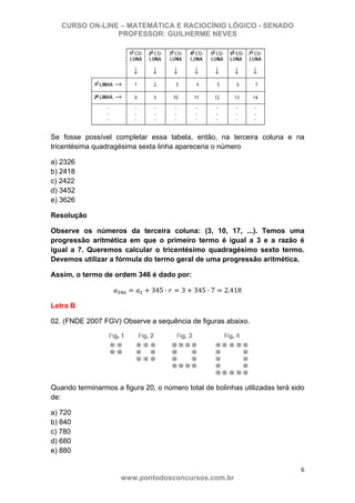 CURSO ON-LINE – MATEMÁTICA E RACIOCÍNIO LÓGICO - SENADO
PROFESSOR: GUILHERME NEVES
6 
www.pontodosconcursos.com.br
Se fosse possível completar essa tabela, então, na terceira coluna e na
tricentésima quadragésima sexta linha apareceria o número
a) 2326
b) 2418
c) 2422
d) 3452
e) 3626
Resolução
Observe os números da terceira coluna: (3, 10, 17, ...). Temos uma
progressão aritmética em que o primeiro termo é igual a 3 e a razão é
igual a 7. Queremos calcular o tricentésimo quadragésimo sexto termo.
Devemos utilizar a fórmula do termo geral de uma progressão aritmética.
Assim, o termo de ordem 346 é dado por:
345 · 3 345 · 7 2.418
Letra B
02. (FNDE 2007 FGV) Observe a sequência de figuras abaixo.
Quando terminarmos a figura 20, o número total de bolinhas utilizadas terá sido
de:
a) 720
b) 840
c) 780
d) 680
e) 880
 
