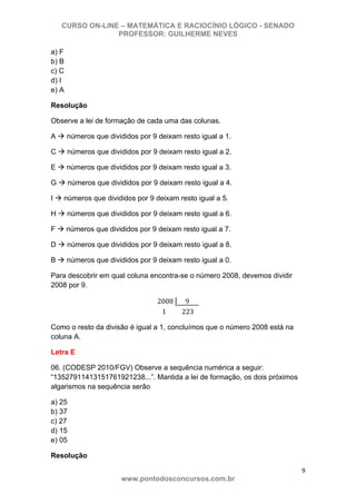 CURSO ON-LINE – MATEMÁTICA E RACIOCÍNIO LÓGICO - SENADO
PROFESSOR: GUILHERME NEVES
9 
www.pontodosconcursos.com.br
a) F
b) B
c) C
d) I
e) A
Resolução
Observe a lei de formação de cada uma das colunas.
A números que divididos por 9 deixam resto igual a 1.
C números que divididos por 9 deixam resto igual a 2.
E números que divididos por 9 deixam resto igual a 3.
G números que divididos por 9 deixam resto igual a 4.
I números que divididos por 9 deixam resto igual a 5.
H números que divididos por 9 deixam resto igual a 6.
F números que divididos por 9 deixam resto igual a 7.
D números que divididos por 9 deixam resto igual a 8.
B números que divididos por 9 deixam resto igual a 0.
Para descobrir em qual coluna encontra-se o número 2008, devemos dividir
2008 por 9.
2008 9
1 223
Como o resto da divisão é igual a 1, concluímos que o número 2008 está na
coluna A.
Letra E
06. (CODESP 2010/FGV) Observe a sequência numérica a seguir:
“13527911413151761921238...”. Mantida a lei de formação, os dois próximos
algarismos na sequência serão
a) 25
b) 37
c) 27
d) 15
e) 05
Resolução
 