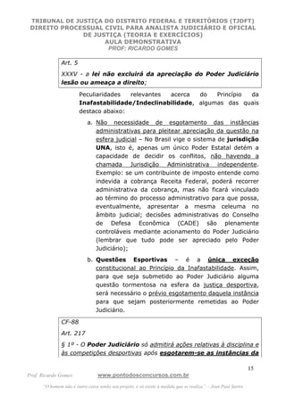 TRIBUNAL DE JUSTIÇA DO DISTRITO FEDERAL E TERRITÓRIOS (TJDFT)
DIREITO PROCESSUAL CIVIL PARA ANALISTA JUDICIÁRIO E OFICIAL
DE JUSTIÇA (TEORIA E EXERCÍCIOS)
AULA DEMONSTRATIVA
PROF: RICARDO GOMES
Prof. Ricardo Gomes www.pontodosconcursos.com.br
“O homem não é outra coisa senão seu projeto, e só existe à medida que se realiza”. - Jean Paul Sartre
15
Art. 5
XXXV - a lei não excluirá da apreciação do Poder Judiciário
lesão ou ameaça a direito;
Peculiaridades relevantes acerca do Princípio da
Inafastabilidade/Indeclinabilidade, algumas das quais
destaco abaixo:
a. Não necessidade de esgotamento das instâncias
administrativas para pleitear apreciação da questão na
esfera judicial – No Brasil vige o sistema de jurisdição
UNA, isto é, apenas um único Poder Estatal detém a
capacidade de decidir os conflitos, não havendo a
chamada Jurisdição Administrativa independente.
Exemplo: se um contribuinte de imposto entende como
indevida a cobrança Receita Federal, poderá recorrer
administrativa da cobrança, mas não ficará vinculado
ao término do processo administrativo para que possa,
eventualmente, apresentar a mesma celeuma no
âmbito judicial; decisões administrativas do Conselho
de Defesa Econômica (CADE) são plenamente
controláveis mediante acionamento do Poder Judiciário
(lembrar que tudo pode ser apreciado pelo Poder
Judiciário);
b. Questões Esportivas – é a única exceção
constitucional ao Princípio da Inafastabilidade. Assim,
para que seja submetido ao Poder Judiciário alguma
questão tormentosa na esfera da justiça desportiva,
será necessário o prévio esgotamento daquela instância
para que sejam posteriormente remetidas ao Poder
Judiciário.
CF-88
Art. 217
§ 1º - O Poder Judiciário só admitirá ações relativas à disciplina e
às competições desportivas após esgotarem-se as instâncias da
 