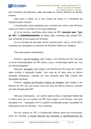 Direito Processual do Trabalho – Analista Judiciário TRT 12
Teoria e exercícios comentados
Prof. Eduardo Campos – Aula 00
Prof. Eduardo Campos www.estrategiaconcursos.com.br 10 de 32
pelo Presidente da República, após aprovação da maioria absoluta do Senado
Federal.
Veja como é lógico, se é uma Justiça da União, é o Presidente da
República quem nomeia!
A Constituição ainda estabelece que a escolha dos vinte e sete Ministros
segue um critério, dividindo-os em duas categorias:
a) os de carreira, escolhidos entre Juízes do TRT (atenção aqui: “juiz
do TRT” é DESEMBARGADOR) do Brasil todo, indicados pelo próprio TST,
que comporão 4/5 do quadro de Ministros;
b) e os oriundos do chamado “quinto constitucional”, isto é, 1/5 do TST é
composto por advogados ou membros do Ministério Público do Trabalho.
Três observações interessantes:
Primeiro: Juiz do Trabalho, para chegar a ser Ministro do TST, tem que
se tornar Desembargador de TRT antes, o que a Constituição chama de “Juiz
de Tribunal Regional”.
Segundo: advogado, para chegar a ser Ministro do TST, deve ter “notório
saber jurídico e reputação ilibada”, com mais de 10 (dez) anos de efetiva
atividade profissional, indicado em lista sêxtupla pela OAB (Ordem dos
Advogados do Brasi).
Terceiro: membro do Ministério Público do Trabalho, para chegar a ser
Ministro do TST, tem que contar como dez anos de efetivo exercício, indicado
em lista sêxtupla pelo MPT.
Olha que interessante... ter notório saber jurídico e reputação ilibada não
é critério para Juiz ou membro do MPT para chegar a ser Ministro, mas para
advogado sim... engraçado, né? E a própria Constituição prega a igualdade de
tratamento entre as carreiras... fica a reflexão.
Por fim, quanto ao TST, a Constituição Federal prevê que funcionarão,
junto ao Tribunal, a Escola Nacional de Formação e Aperfeiçoamento de
 
