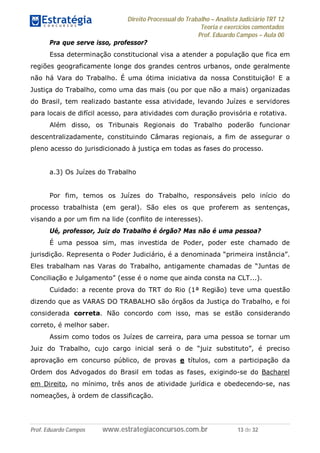 Direito Processual do Trabalho – Analista Judiciário TRT 12
Teoria e exercícios comentados
Prof. Eduardo Campos – Aula 00
Prof. Eduardo Campos www.estrategiaconcursos.com.br 13 de 32
Pra que serve isso, professor?
Essa determinação constitucional visa a atender a população que fica em
regiões geograficamente longe dos grandes centros urbanos, onde geralmente
não há Vara do Trabalho. É uma ótima iniciativa da nossa Constituição! E a
Justiça do Trabalho, como uma das mais (ou por que não a mais) organizadas
do Brasil, tem realizado bastante essa atividade, levando Juízes e servidores
para locais de difícil acesso, para atividades com duração provisória e rotativa.
Além disso, os Tribunais Regionais do Trabalho poderão funcionar
descentralizadamente, constituindo Câmaras regionais, a fim de assegurar o
pleno acesso do jurisdicionado à justiça em todas as fases do processo.
a.3) Os Juízes do Trabalho
Por fim, temos os Juízes do Trabalho, responsáveis pelo início do
processo trabalhista (em geral). São eles os que proferem as sentenças,
visando a por um fim na lide (conflito de interesses).
Ué, professor, Juiz do Trabalho é órgão? Mas não é uma pessoa?
É uma pessoa sim, mas investida de Poder, poder este chamado de
jurisdição. Representa o Poder Judiciário, é a denominada “primeira instância”.
Eles trabalham nas Varas do Trabalho, antigamente chamadas de “Juntas de
Conciliação e Julgamento” (esse é o nome que ainda consta na CLT...).
Cuidado: a recente prova do TRT do Rio (1ª Região) teve uma questão
dizendo que as VARAS DO TRABALHO são órgãos da Justiça do Trabalho, e foi
considerada correta. Não concordo com isso, mas se estão considerando
correto, é melhor saber.
Assim como todos os Juízes de carreira, para uma pessoa se tornar um
Juiz do Trabalho, cujo cargo inicial será o de “juiz substituto”, é preciso
aprovação em concurso público, de provas e títulos, com a participação da
Ordem dos Advogados do Brasil em todas as fases, exigindo-se do Bacharel
em Direito, no mínimo, três anos de atividade jurídica e obedecendo-se, nas
nomeações, à ordem de classificação.
 