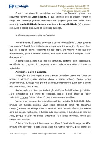 Direito Processual do Trabalho – Analista Judiciário TRT 12
Teoria e exercícios comentados
Prof. Eduardo Campos – Aula 00
Prof. Eduardo Campos www.estrategiaconcursos.com.br 14 de 32
Quando devidamente investidos, os Juízes do Trabalho gozam das
seguintes garantias: vitaliciedade, o que significa que só podem perder o
cargo por sentença judicial transitada em julgado (que não caiba mais
recurso); irredutibilidade de vencimentos; e inamovibilidade (só pode ser
removido a pedido ou devido ao interesse público).
b) Competência da Justiça do Trabalho
Primeiramente, é preciso entender o que é “competência”. Dizer que um
Juiz ou um Tribunal é competente para julgar um tipo de ação, não quer dizer
que ele é capaz, ótimo, excelente no seu papel. Do mesmo modo que ser
incompetente, para o mundo jurídico, não quer dizer que é incapaz, fraco,
despreparado.
A competência, para nós, não se confunde, portanto, com capacidade,
excelência ou preparo. A competência está relacionada com o limite da
jurisdição.
Professor, e o que é jurisdição?
Jurisdição é a prerrogativa que o Poder Judiciário possui de “dizer ou
aplicar o direito” (juris= direito; dição = dizer, aplicar). Como vimos
anteriormente, a Justiça visa por fim às lides, sentenciando quem tem e quem
não tem direito, caso a caso.
Assim, podemos dizer que todo órgão do Poder Judiciário tem jurisdição.
Já a competência é o limite da jurisdição, isto é, a qual órgão do Poder
Judiciário compete “dizer o direito” para aquele caso em análise.
Vamos a um exemplo bem simples. José deve a João R$ 70.000,00. João
procura um Juizado Especial Cível (mais conhecido como “de pequenas
causas”) e ouve do advogado ou do servidor: este Juizado não é competente
para sua causa. Explicando, o Juizado não pode aplicar a jurisdição ao caso de
João, porque o valor da dívida ultrapassa 40 salários mínimos, limite das
causas dos Juizados.
Outro exemplo, que interessa a nós. Caio é demitido da empresa Alfa,
procura um advogado e este ajuíza ação na Justiça Federal, para cobrar as
 