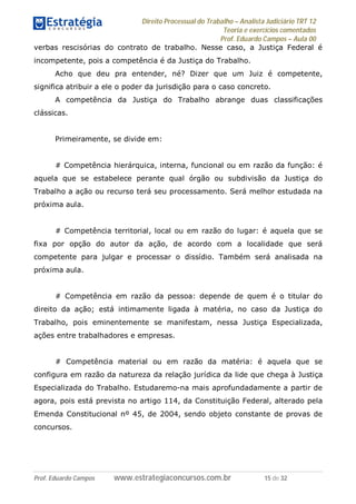 Direito Processual do Trabalho – Analista Judiciário TRT 12
Teoria e exercícios comentados
Prof. Eduardo Campos – Aula 00
Prof. Eduardo Campos www.estrategiaconcursos.com.br 15 de 32
verbas rescisórias do contrato de trabalho. Nesse caso, a Justiça Federal é
incompetente, pois a competência é da Justiça do Trabalho.
Acho que deu pra entender, né? Dizer que um Juiz é competente,
significa atribuir a ele o poder da jurisdição para o caso concreto.
A competência da Justiça do Trabalho abrange duas classificações
clássicas.
Primeiramente, se divide em:
# Competência hierárquica, interna, funcional ou em razão da função: é
aquela que se estabelece perante qual órgão ou subdivisão da Justiça do
Trabalho a ação ou recurso terá seu processamento. Será melhor estudada na
próxima aula.
# Competência territorial, local ou em razão do lugar: é aquela que se
fixa por opção do autor da ação, de acordo com a localidade que será
competente para julgar e processar o dissídio. Também será analisada na
próxima aula.
# Competência em razão da pessoa: depende de quem é o titular do
direito da ação; está intimamente ligada à matéria, no caso da Justiça do
Trabalho, pois eminentemente se manifestam, nessa Justiça Especializada,
ações entre trabalhadores e empresas.
# Competência material ou em razão da matéria: é aquela que se
configura em razão da natureza da relação jurídica da lide que chega à Justiça
Especializada do Trabalho. Estudaremo-na mais aprofundadamente a partir de
agora, pois está prevista no artigo 114, da Constituição Federal, alterado pela
Emenda Constitucional nº 45, de 2004, sendo objeto constante de provas de
concursos.
 