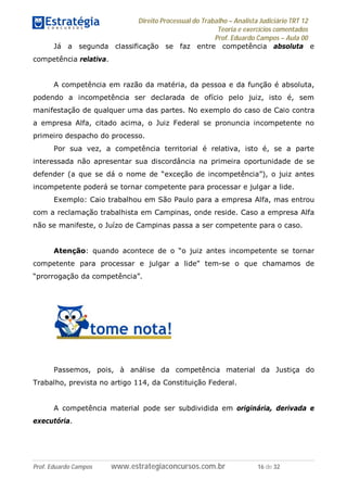 Direito Processual do Trabalho – Analista Judiciário TRT 12
Teoria e exercícios comentados
Prof. Eduardo Campos – Aula 00
Prof. Eduardo Campos www.estrategiaconcursos.com.br 16 de 32
Já a segunda classificação se faz entre competência absoluta e
competência relativa.
A competência em razão da matéria, da pessoa e da função é absoluta,
podendo a incompetência ser declarada de ofício pelo juiz, isto é, sem
manifestação de qualquer uma das partes. No exemplo do caso de Caio contra
a empresa Alfa, citado acima, o Juiz Federal se pronuncia incompetente no
primeiro despacho do processo.
Por sua vez, a competência territorial é relativa, isto é, se a parte
interessada não apresentar sua discordância na primeira oportunidade de se
defender (a que se dá o nome de “exceção de incompetência”), o juiz antes
incompetente poderá se tornar competente para processar e julgar a lide.
Exemplo: Caio trabalhou em São Paulo para a empresa Alfa, mas entrou
com a reclamação trabalhista em Campinas, onde reside. Caso a empresa Alfa
não se manifeste, o Juízo de Campinas passa a ser competente para o caso.
Atenção: quando acontece de o “o juiz antes incompetente se tornar
competente para processar e julgar a lide” tem-se o que chamamos de
“prorrogação da competência”.
Passemos, pois, à análise da competência material da Justiça do
Trabalho, prevista no artigo 114, da Constituição Federal.
A competência material pode ser subdividida em originária, derivada e
executória.
 
