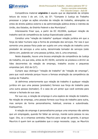 Direito Processual do Trabalho – Analista Judiciário TRT 12
Teoria e exercícios comentados
Prof. Eduardo Campos – Aula 00
Prof. Eduardo Campos www.estrategiaconcursos.com.br 17 de 32
Competência material originária é aquela que se depreende da simples
leitura do inciso I do art. 114, da CF: “Compete à Justiça do Trabalho
processar e julgar as ações oriundas da relação de trabalho, abrangidos os
entes de direito público externo e da administração pública direta e indireta da
União, dos Estados, do Distrito Federal e dos Municípios”.
Interessante frisar que, a partir da EC 45/2004, qualquer relação de
trabalho será de competência da Justiça Especializada Laboral.
Constitui uma “relação de trabalho” qualquer relação jurídica em que a
força do labor humano seja a forma de prestação dos serviços. Por isso é que
somente uma pessoa física pode ser sujeito em uma relação de trabalho como
prestador de serviços a uma outra, denominada tomador de serviços (este
último sim, podendo ser uma pessoa jurídica, isto é, uma empresa).
Neste diapasão, houve uma brusca ampliação da competência da Justiça
do trabalho, eis que esta, antes da EC 45/04, somente se prestava a dirimir as
lides decorrentes da relação de emprego, trabalho avulso e pequenas
empreitas (art. 652 da CLT).
Cumpre aqui distinguir “relação de trabalho” de “relação de emprego”,
para que você entenda porque houve a famosa ampliação da competência da
Justiça do Trabalho.
Já definimos anteriormente que relação de trabalho é qualquer relação
jurídica em que uma pessoa (prestador) fornece sua força de trabalho para
uma outra pessoa (tomador). É o caso de um pintor que você contrata para
retocar a fachada de sua casa.
Por sua vez, a relação de emprego é uma espécie de relação de trabalho.
Na relação de emprego, uma pessoa fornece sua força de trabalho para outra,
mas sempre de forma personalíssima, habitual, onerosa e subordinada.
Expliquemos.
A relação de emprego é personalíssima porque uma empresa não admite
que um empregado, quando for faltar ao serviço, mande outra pessoa no seu
lugar. Ora, se a empresa contratou Maurício para cargo de gerente, é porque
Maurício é quem tem as qualidades que o cargo necessita. Logo, se Maurício
 