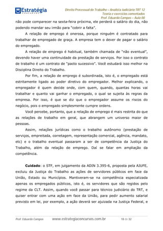 Direito Processual do Trabalho – Analista Judiciário TRT 12
Teoria e exercícios comentados
Prof. Eduardo Campos – Aula 00
Prof. Eduardo Campos www.estrategiaconcursos.com.br 18 de 32
não pode comparecer na sexta-feira próxima, ele perderá o salário do dia, não
podendo mandar seu irmão para “cobrir a falta”.
A relação de emprego é onerosa, porque ninguém é contratado para
trabalhar de empregado de graça. A empresa tem o dever de pagar o salário
do empregado.
A relação de emprego é habitual, também chamada de “não eventual”,
devendo haver uma continuidade da prestação de serviços. Por isso o contrato
de trabalho é um contrato de “pacto sucessivo”. Você estudará isso melhor na
Disciplina Direito do Trabalho.
Por fim, a relação de emprego é subordinada, isto é, o empregado está
estritamente ligado ao poder diretivo do empregador. Melhor explicando, o
empregador é quem decide onde, com quem, quando, quantas horas vai
trabalhar e quanto vai ganhar o empregado, o qual se sujeita às regras da
empresa. Por isso, é que se diz que o empregador assume os riscos do
negócio, pois o empregado simplesmente cumpre ordens.
Você percebe, portanto, que a relação de emprego é mais restrita do que
as relações de trabalho em geral, que abrangem um universo maior de
pessoas.
Assim, relações jurídicas como o trabalho autônomo (prestação de
serviços, empreitada, corretagem, representação comercial, agência, mandato,
etc) e o trabalho eventual passaram a ser de competência da Justiça do
Trabalho, além da relação de emprego. Daí se falar em ampliação da
competência.
Cuidado: o STF, em julgamento da ADIN 3.395-6, proposta pela AJUFE,
excluiu da Justiça do Trabalho as ações de servidores públicos em face da
União, Estado ou Municípios. Mantiveram-se na competência especializada
apenas os empregados públicos, isto é, os servidores que são regidos pelo
regime da CLT. Assim, quando você passar para técnico judiciário do TRT, e
quiser entrar com uma ação em face da União, para pedir aumento salarial
previsto em lei, por exemplo, a ação deverá ser ajuizada na Justiça Federal, e
 
