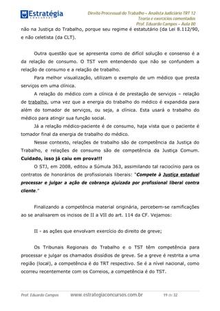 Direito Processual do Trabalho – Analista Judiciário TRT 12
Teoria e exercícios comentados
Prof. Eduardo Campos – Aula 00
Prof. Eduardo Campos www.estrategiaconcursos.com.br 19 de 32
não na Justiça do Trabalho, porque seu regime é estatutário (da Lei 8.112/90,
e não celetista (da CLT).
Outra questão que se apresenta como de difícil solução e consenso é a
da relação de consumo. O TST vem entendendo que não se confundem a
relação de consumo e a relação de trabalho.
Para melhor visualização, utilizam o exemplo de um médico que presta
serviços em uma clínica.
A relação do médico com a clínica é de prestação de serviços – relação
de trabalho, uma vez que a energia do trabalho do médico é expandida para
além do tomador de serviços, ou seja, a clínica. Esta usará o trabalho do
médico para atingir sua função social.
Já a relação médico-paciente é de consumo, haja vista que o paciente é
tomador final da energia de trabalho do médico.
Nesse contexto, relações de trabalho são de competência da Justiça do
Trabalho, e relações de consumo são de competência da Justiça Comum.
Cuidado, isso já caiu em prova!!!
O STJ, em 2008, editou a Súmula 363, assimilando tal raciocínio para os
contratos de honorários de profissionais liberais: “Compete à Justiça estadual
processar e julgar a ação de cobrança ajuizada por profissional liberal contra
cliente.”
Finalizando a competência material originária, percebem-se ramificações
ao se analisarem os incisos de II a VII do art. 114 da CF. Vejamos:
II - as ações que envolvam exercício do direito de greve;
Os Tribunais Regionais do Trabalho e o TST têm competência para
processar e julgar os chamados dissídios de greve. Se a greve é restrita a uma
região (local), a competência é do TRT respectivo. Se é a nível nacional, como
ocorreu recentemente com os Correios, a competência é do TST.
 