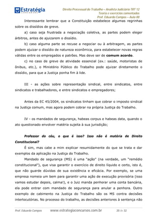 Direito Processual do Trabalho – Analista Judiciário TRT 12
Teoria e exercícios comentados
Prof. Eduardo Campos – Aula 00
Prof. Eduardo Campos www.estrategiaconcursos.com.br 20 de 32
Interessante lembrar que a Constituição estabelece algumas regrinhas
sobre os dissídios de greve.
a) caso seja frustrada a negociação coletiva, as partes podem eleger
árbitros, antes de ajuizarem o dissídio.
b) caso alguma parte se recuse a negociar ou à arbitragem, as partes
podem ajuizar o dissídio de natureza econômica, para estabelecer novas regras
válidas entre os empregados e patrões. Mas deve ser de comum acordo.
c) no caso de greve de atividade essencial (ex.: saúde, motoristas de
ônibus, etc.), o Ministério Público do Trabalho pode ajuizar diretamente o
dissídio, para que a Justiça ponha fim à lide.
III - as ações sobre representação sindical, entre sindicatos, entre
sindicatos e trabalhadores, e entre sindicatos e empregadores;
Antes da EC 45/2004, os sindicatos tinham que cobrar o imposto sindical
na Justiça comum, mas agora podem cobrar na própria Justiça do Trabalho.
IV - os mandados de segurança, habeas corpus e habeas data, quando o
ato questionado envolver matéria sujeita à sua jurisdição;
Professor do céu, o que é isso? Isso não é matéria de Direito
Constitucional?
É sim, mas cabe a mim explicar resumidamente do que se trata e dar
exemplos da aplicação na Justiça do Trabalho.
Mandado de segurança (MS) é uma “ação” (na verdade, um “remédio
constitucional”), que visa garantir o exercício de direito líquido e certo, isto é,
que não guarde dúvidas de sua existência e eficácia. Por exemplo, se uma
empresa nomeia um bem para garantir uma ação de execução provisória (isso
vamos estudar depois, calma!), e o Juiz manda penhorar uma conta bancária,
ela pode entrar com mandado de segurança para anular a penhora. Outro
exemplo de cabimento na Justiça do Trabalho são os MS contra decisões
interlocutórias. No processo do trabalho, as decisões anteriores à sentença não
 