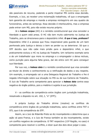 Direito Processual do Trabalho – Analista Judiciário TRT 12
Teoria e exercícios comentados
Prof. Eduardo Campos – Aula 00
Prof. Eduardo Campos www.estrategiaconcursos.com.br 21 de 32
são passíveis de recurso, podendo a parte impetrar MS contra essa decisão.
Exemplo, o Juiz, ao receber uma reclamação trabalhista, vê que o empregado
tem garantia de emprego e manda a empresa reintegrá-lo em seu quadro de
funcionários, antes da sentença. Essa decisão é interlocutória, mas a empresa
pode entrar com MS, pois não existe recurso próprio.
Já o habeas corpus (HC) é o remédio constitucional que visa conceder a
liberdade a quem está preso. O HC não tem muito cabimento na Justiça do
Trabalho, pois se direcionava para o depositário infiel. O que é isso, professor?
Depositário infiel é a pessoa que ficou responsável pela guarda de um bem
penhorado pela Justiça e deixou o bem se perder ou se deteriorar. Só que o
STF decidiu que não cabe mais prisão para o depositário infiel, o que
praticamente excluiu o HC na Justiça do Trabalho. Um raríssimo exemplo seria
o de um trabalhador que mora no emprego e o empregador o deixa recluso,
como punição para alguma falta grave, daí ele entra com HC para conseguir
sua liberdade.
Por sua vez, o habeas data é o remédio constitucional que visa conceder
ao titular do direito o conhecimento ou a retificação de dados a seu respeito.
Um exemplo, o empregado vai a uma Delegacia Regional do Trabalho e lhe é
negada informação sobre sua situação no PIS ou de sua Carteira de Trabalho.
O Juiz do Trabalho seria competente para apreciar o habeas data contra essa
negativa do órgão público, pois a matéria é sujeita à sua jurisdição.
V - os conflitos de competência entre órgãos com jurisdição trabalhista,
ressalvado o disposto no art. 102, I, "o" (STF);
A própria Justiça do Trabalho dirime (resolve) os conflitos de
competência entre órgãos de jurisdição trabalhista, salvo conflitos entre TST e
STJ, que é de competência do STF.
Assim, se o Juiz de Ribeirão Preto se diz incompetente e determina que a
ação vá para Franca, e o Juiz de Franca também se diz incompetente, existe
um conflito negativo de competência. O TRT respectivo (15ª Região, no caso) é
competente para resolver o conflito, e dizer qual dos dois deve julgar o caso.
 