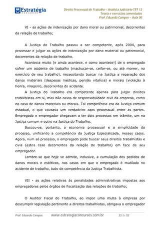 Direito Processual do Trabalho – Analista Judiciário TRT 12
Teoria e exercícios comentados
Prof. Eduardo Campos – Aula 00
Prof. Eduardo Campos www.estrategiaconcursos.com.br 22 de 32
VI - as ações de indenização por dano moral ou patrimonial, decorrentes
da relação de trabalho;
A Justiça do Trabalho passou a ser competente, após 2004, para
processar e julgar as ações de indenização por dano material ou patrimonial,
decorrentes da relação de trabalho.
Acontecia muito (e ainda acontece, e como acontece!) de o empregado
sofrer um acidente de trabalho (machucar-se, ceifar-se, ou até morrer, no
exercício de seu trabalho), necessitando buscar na Justiça a reparação dos
danos materiais (despesas médicas, pensão vitalícia) e morais (violação à
honra, imagem), decorrentes do acidente.
A Justiça do Trabalho era competente apenas para julgar direitos
trabalhistas em si, mas não casos de responsabilidade civil da empresa, como
no caso de danos materiais ou morais. Tal competência era da Justiça comum
estadual, o que causava um verdadeiro caos processual entre as partes.
Empregado e empregador chegavam a ter dois processos em trâmite, um na
Justiça comum e outro na Justiça do Trabalho.
Buscou-se, portanto, a economia processual e a simplicidade do
processo, unificando a competência da Justiça Especializada, nesses casos.
Agora, num só processo, o empregado pode buscar seus direitos trabalhistas e
civis (estes caso decorrentes da relação de trabalho) em face de seu
empregador.
Lembre-se que hoje se admite, inclusive, a cumulação dos pedidos de
danos morais e estéticos, nos casos em que o empregado é mutilado no
acidente de trabalho, tudo de competência da Justiça Trabalhista.
VII - as ações relativas às penalidades administrativas impostas aos
empregadores pelos órgãos de fiscalização das relações de trabalho;
O Auditor Fiscal do Trabalho, ao impor uma multa à empresa por
descumprir legislação pertinente a direitos trabalhistas, obrigava o empregador
 