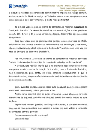 Direito Processual do Trabalho – Analista Judiciário TRT 12
Teoria e exercícios comentados
Prof. Eduardo Campos – Aula 00
Prof. Eduardo Campos www.estrategiaconcursos.com.br 23 de 32
a discutir a validade da penalidade administrativa imposta na Justiça comum.
Assim, a partir de 2004, a Justiça do Trabalho passou a ser competente para
essas causas, o que, convenhamos, é muito mais pertinente!
Já o inciso VIII é o que se chama de competência material executória da
Justiça do Trabalho: “a execução, de ofício, das contribuições sociais previstas
no art. 195, I, “a”, e II, e seus acréscimos legais, decorrentes das sentenças
que proferir”.
Isso quer dizer que as contribuições devidas pelas empresas ao INSS,
decorrentes dos direitos trabalhistas reconhecidos nas sentenças trabalhistas,
são executáveis (cobradas) pela própria Justiça do Trabalho, mais uma vez em
face do princípio da economia processual.
Por fim, o inciso IX é o que se chama de competência material derivada:
“outras controvérsias decorrentes da relação de trabalho, na forma da lei”.
A Constituição Federal impõe que a lei ordinária pode estabelecer novas
competências decorrentes da relação de trabalho, para a Justiça do Trabalho,
não necessitando, para tanto, de outra emenda constitucional, o que é
bastante louvável, já que o trâmite de uma lei ordinária é bem mais simples do
que o de uma emenda.
Bom, queridos alunos, essa foi nossa aula inaugural, para vocês sentirem
como será nosso curso, nossas próximas aulas.
Assim como ocorrerá com as aulas vindouras, segue abaixo a correção
comentada de algumas questões de concurso acerca dos temas vistos na aula
de hoje.
Espero que tenham gostado, que adquiram o curso, e que tenham muito
sucesso na nova empreitada que passam a buscar em suas vidas: a conquista
da almejada carreira pública!
Nos vemos novamente em breve!
Bons estudos!
 