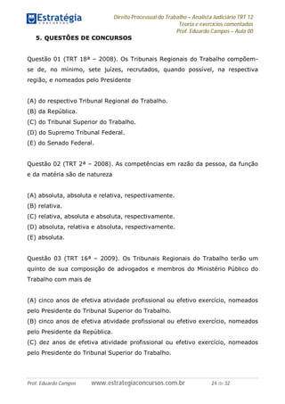 Direito Processual do Trabalho – Analista Judiciário TRT 12
Teoria e exercícios comentados
Prof. Eduardo Campos – Aula 00
Prof. Eduardo Campos www.estrategiaconcursos.com.br 24 de 32
5. QUESTÕES DE CONCURSOS
Questão 01 (TRT 18ª – 2008). Os Tribunais Regionais do Trabalho compõem-
se de, no mínimo, sete juízes, recrutados, quando possível, na respectiva
região, e nomeados pelo Presidente
(A) do respectivo Tribunal Regional do Trabalho.
(B) da República.
(C) do Tribunal Superior do Trabalho.
(D) do Supremo Tribunal Federal.
(E) do Senado Federal.
Questão 02 (TRT 2ª – 2008). As competências em razão da pessoa, da função
e da matéria são de natureza
(A) absoluta, absoluta e relativa, respectivamente.
(B) relativa.
(C) relativa, absoluta e absoluta, respectivamente.
(D) absoluta, relativa e absoluta, respectivamente.
(E) absoluta.
Questão 03 (TRT 16ª – 2009). Os Tribunais Regionais do Trabalho terão um
quinto de sua composição de advogados e membros do Ministério Público do
Trabalho com mais de
(A) cinco anos de efetiva atividade profissional ou efetivo exercício, nomeados
pelo Presidente do Tribunal Superior do Trabalho.
(B) cinco anos de efetiva atividade profissional ou efetivo exercício, nomeados
pelo Presidente da República.
(C) dez anos de efetiva atividade profissional ou efetivo exercício, nomeados
pelo Presidente do Tribunal Superior do Trabalho.
 