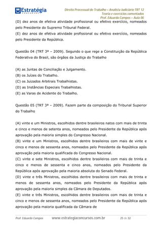 Direito Processual do Trabalho – Analista Judiciário TRT 12
Teoria e exercícios comentados
Prof. Eduardo Campos – Aula 00
Prof. Eduardo Campos www.estrategiaconcursos.com.br 25 de 32
(D) dez anos de efetiva atividade profissional ou efetivo exercício, nomeados
pelo Presidente do Supremo Tribunal Federal.
(E) dez anos de efetiva atividade profissional ou efetivo exercício, nomeados
pelo Presidente da República.
Questão 04 (TRT 3ª – 2009). Segundo o que rege a Constituição da República
Federativa do Brasil, são órgãos da Justiça do Trabalho
(A) as Juntas de Conciliação e Julgamento.
(B) os Juízes do Trabalho.
(C) os Juizados Arbitrais Trabalhistas.
(D) as Instâncias Especiais Trabalhistas.
(E) as Varas de Acidente do Trabalho.
Questão 05 (TRT 3ª – 2009). Fazem parte da composição do Tribunal Superior
do Trabalho
(A) vinte e um Ministros, escolhidos dentre brasileiros natos com mais de trinta
e cinco e menos de setenta anos, nomeados pelo Presidente da República após
aprovação pela maioria simples do Congresso Nacional.
(B) vinte e um Ministros, escolhidos dentre brasileiros com mais de vinte e
cinco e menos de sessenta anos, nomeados pelo Presidente da República após
aprovação pela maioria qualificada do Congresso Nacional.
(C) vinte e sete Ministros, escolhidos dentre brasileiros com mais de trinta e
cinco e menos de sessenta e cinco anos, nomeados pelo Presidente da
República após aprovação pela maioria absoluta do Senado Federal.
(D) vinte e três Ministros, escolhidos dentre brasileiros com mais de trinta e
menos de sessenta anos, nomeados pelo Presidente da República após
aprovação pela maioria simples da Câmara de Deputados.
(E) vinte e três Ministros, escolhidos dentre brasileiros com mais de trinta e
cinco e menos de sessenta anos, nomeados pelo Presidente da República após
aprovação pela maioria qualificada da Câmara de
 