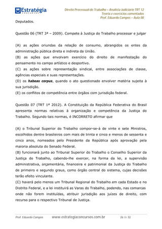Direito Processual do Trabalho – Analista Judiciário TRT 12
Teoria e exercícios comentados
Prof. Eduardo Campos – Aula 00
Prof. Eduardo Campos www.estrategiaconcursos.com.br 26 de 32
Deputados.
Questão 06 (TRT 3ª – 2009). Compete à Justiça do Trabalho processar e julgar
(A) as ações oriundas da relação de consumo, abrangidos os entes da
administração pública direta e indireta da União.
(B) as ações que envolvam exercício do direito de manifestação do
pensamento no campo artístico e desportivo.
(C) as ações sobre representação sindical, entre associações de classe,
agências especiais e suas representações.
(D) os habeas corpus, quando o ato questionado envolver matéria sujeita à
sua jurisdição.
(E) os conflitos de competência entre órgãos com jurisdição federal.
Questão 07 (TRT 1ª 2012). A Constituição da República Federativa do Brasil
apresenta normas relativas à organização e competência da Justiça do
Trabalho. Segundo tais normas, é INCORRETO afirmar que
(A) o Tribunal Superior do Trabalho compor-se-á de vinte e sete Ministros,
escolhidos dentre brasileiros com mais de trinta e cinco e menos de sessenta e
cinco anos, nomeados pelo Presidente da República após aprovação pela
maioria absoluta do Senado Federal.
(B) funcionará junto ao Tribunal Superior do Trabalho o Conselho Superior da
Justiça do Trabalho, cabendo-lhe exercer, na forma da lei, a supervisão
administrativa, orçamentária, financeira e patrimonial da Justiça do Trabalho
de primeiro e segundo graus, como órgão central do sistema, cujas decisões
terão efeito vinculante.
(C) haverá pelo menos um Tribunal Regional do Trabalho em cada Estado e no
Distrito Federal, e a lei instituirá as Varas do Trabalho, podendo, nas comarcas
onde não forem instituídas, atribuir jurisdição aos juízes de direito, com
recurso para o respectivo Tribunal de Justiça.
 
