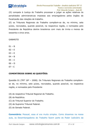 Direito Processual do Trabalho – Analista Judiciário TRT 12
Teoria e exercícios comentados
Prof. Eduardo Campos – Aula 00
Prof. Eduardo Campos www.estrategiaconcursos.com.br 27 de 32
(D) compete à Justiça do Trabalho processar e julgar as ações relativas às
penalidades administrativas impostas aos empregadores pelos órgãos de
fiscalizacão das relações de trabalho.
(E) os Tribunais Regionais do Trabalho compõem-se de, no mínimo, sete
juízes, recrutados, quando possível, na respectiva região, e nomeados pelo
Presidente da República dentre brasileiros com mais de trinta e menos de
sessenta e cinco anos.
GABARITO
01 – B
02 – E
03 – E
04 – B
05 – C
06 – D
07 - C
COMENTÁRIOS SOBRE AS QUESTÕES:
Questão 01 (TRT 18ª – 2008). Os Tribunais Regionais do Trabalho compõem-
se de, no mínimo, sete juízes, recrutados, quando possível, na respectiva
região, e nomeados pelo Presidente
(A) do respectivo Tribunal Regional do Trabalho.
(B) da República.
(C) do Tribunal Superior do Trabalho.
(D) do Supremo Tribunal Federal.
(E) do Senado Federal.
Comentário: Pessoal, essa aí era muito simples. Como dissemos na nossa
aula, os Desembargadores do Trabalho fazem parte do Poder Judiciário da
 