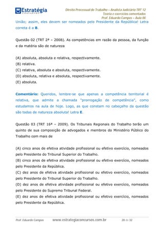 Direito Processual do Trabalho – Analista Judiciário TRT 12
Teoria e exercícios comentados
Prof. Eduardo Campos – Aula 00
Prof. Eduardo Campos www.estrategiaconcursos.com.br 28 de 32
União; assim, eles devem ser nomeados pelo Presidente da República! Letra
correta é a B.
Questão 02 (TRT 2ª – 2008). As competências em razão da pessoa, da função
e da matéria são de natureza
(A) absoluta, absoluta e relativa, respectivamente.
(B) relativa.
(C) relativa, absoluta e absoluta, respectivamente.
(D) absoluta, relativa e absoluta, respectivamente.
(E) absoluta.
Comentário: Queridos, lembre-se que apenas a competência territorial é
relativa, que admite a chamada “prorrogação de competência”, como
estudamos na aula de hoje. Logo, as que constam no cabeçalho da questão
são todas de natureza absoluta! Letra E.
Questão 03 (TRT 16ª – 2009). Os Tribunais Regionais do Trabalho terão um
quinto de sua composição de advogados e membros do Ministério Público do
Trabalho com mais de
(A) cinco anos de efetiva atividade profissional ou efetivo exercício, nomeados
pelo Presidente do Tribunal Superior do Trabalho.
(B) cinco anos de efetiva atividade profissional ou efetivo exercício, nomeados
pelo Presidente da República.
(C) dez anos de efetiva atividade profissional ou efetivo exercício, nomeados
pelo Presidente do Tribunal Superior do Trabalho.
(D) dez anos de efetiva atividade profissional ou efetivo exercício, nomeados
pelo Presidente do Supremo Tribunal Federal.
(E) dez anos de efetiva atividade profissional ou efetivo exercício, nomeados
pelo Presidente da República.
 