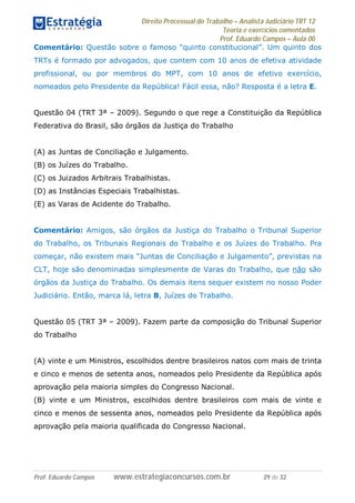 Direito Processual do Trabalho – Analista Judiciário TRT 12
Teoria e exercícios comentados
Prof. Eduardo Campos – Aula 00
Prof. Eduardo Campos www.estrategiaconcursos.com.br 29 de 32
Comentário: Questão sobre o famoso “quinto constitucional”. Um quinto dos
TRTs é formado por advogados, que contem com 10 anos de efetiva atividade
profissional, ou por membros do MPT, com 10 anos de efetivo exercício,
nomeados pelo Presidente da República! Fácil essa, não? Resposta é a letra E.
Questão 04 (TRT 3ª – 2009). Segundo o que rege a Constituição da República
Federativa do Brasil, são órgãos da Justiça do Trabalho
(A) as Juntas de Conciliação e Julgamento.
(B) os Juízes do Trabalho.
(C) os Juizados Arbitrais Trabalhistas.
(D) as Instâncias Especiais Trabalhistas.
(E) as Varas de Acidente do Trabalho.
Comentário: Amigos, são órgãos da Justiça do Trabalho o Tribunal Superior
do Trabalho, os Tribunais Regionais do Trabalho e os Juízes do Trabalho. Pra
começar, não existem mais “Juntas de Conciliação e Julgamento”, previstas na
CLT, hoje são denominadas simplesmente de Varas do Trabalho, que não são
órgãos da Justiça do Trabalho. Os demais itens sequer existem no nosso Poder
Judiciário. Então, marca lá, letra B, Juízes do Trabalho.
Questão 05 (TRT 3ª – 2009). Fazem parte da composição do Tribunal Superior
do Trabalho
(A) vinte e um Ministros, escolhidos dentre brasileiros natos com mais de trinta
e cinco e menos de setenta anos, nomeados pelo Presidente da República após
aprovação pela maioria simples do Congresso Nacional.
(B) vinte e um Ministros, escolhidos dentre brasileiros com mais de vinte e
cinco e menos de sessenta anos, nomeados pelo Presidente da República após
aprovação pela maioria qualificada do Congresso Nacional.
 