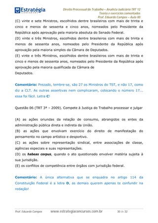 Direito Processual do Trabalho – Analista Judiciário TRT 12
Teoria e exercícios comentados
Prof. Eduardo Campos – Aula 00
Prof. Eduardo Campos www.estrategiaconcursos.com.br 30 de 32
(C) vinte e sete Ministros, escolhidos dentre brasileiros com mais de trinta e
cinco e menos de sessenta e cinco anos, nomeados pelo Presidente da
República após aprovação pela maioria absoluta do Senado Federal.
(D) vinte e três Ministros, escolhidos dentre brasileiros com mais de trinta e
menos de sessenta anos, nomeados pelo Presidente da República após
aprovação pela maioria simples da Câmara de Deputados.
(E) vinte e três Ministros, escolhidos dentre brasileiros com mais de trinta e
cinco e menos de sessenta anos, nomeados pelo Presidente da República após
aprovação pela maioria qualificada da Câmara de
Deputados.
Comentário: Prezado, lembre-se, são 27 os Ministros do TST, e não 17, como
diz a CLT. As outras assertivas nem complicaram, colocando o número 17...
essa foi fácil. Letra C!
Questão 06 (TRT 3ª – 2009). Compete à Justiça do Trabalho processar e julgar
(A) as ações oriundas da relação de consumo, abrangidos os entes da
administração pública direta e indireta da União.
(B) as ações que envolvam exercício do direito de manifestação do
pensamento no campo artístico e desportivo.
(C) as ações sobre representação sindical, entre associações de classe,
agências especiais e suas representações.
(D) os habeas corpus, quando o ato questionado envolver matéria sujeita à
sua jurisdição.
(E) os conflitos de competência entre órgãos com jurisdição federal.
Comentário: A única alternativa que se enquadra no artigo 114 da
Constituição Federal é a letra D, as demais querem apenas te confundir na
redação!
 