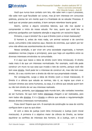 Direito Processual do Trabalho – Analista Judiciário TRT 12
Teoria e exercícios comentados
Prof. Eduardo Campos – Aula 00
Prof. Eduardo Campos www.estrategiaconcursos.com.br 5 de 32
Você que nunca teve contato com leis, não sabe nem o que é processo,
não sabe nem qual faculdade vai cursar, mas já tem interesse em concursos
públicos, precisa ter em mente qual é a finalidade de se estudar Processo. E
você que vai prestar para analista, é bom sempre relembrar teoria geral.
Assim, vamos a alguns conceitos básicos, que vão nos ajudar a
compreender o início do nosso estudo. Por isso, quero que você leia os
próximos parágrafos com bastante atenção e seguindo um raciocínio lógico.
Primeiro, o que é direito? Ou o que é Direito (com a inicial maiúscula)?
O homem é, antes de mais nada, um animal racional e de convívio
social, comunitário (não estamos aqui, falando de eremitas, que optam por ter
uma vida alheia aos acontecimentos do mundo).
Nessa condição, e por viver em uma sociedade organizada, o homem
estabelece normas (regras e princípios), para que haja um equilíbrio entre os
diversos interesses envolvidos na comunidade.
E é aqui que nasce a ideia de direito (com letra minúscula). O direito
nada mais é do que um interesse normatizado. Por exemplo, você não pode
construir um muro na sua casa que invada o lote do vizinho, porque você não
tem esse direito. Você pode ter o interesse de construir ali, mas não tem esse
direito. Já o seu vizinho tem o direito de não ter sua propriedade violada.
Por conseguinte, surge a ideia de Direito (com a inicial maiúscula). O
Direito é a ciência que estuda as normas, isto é, as regras que criam e
excluem direitos aos seres humanos, ou seja, é a ciência que estuda quem tem
ou não tem direito de ver seu interesse realizado.
Vemos, portanto, que interesse todo mundo tem, são vontades inerentes
ao ser humano. Só que nem todos interesses chegam a ser realizados, pois
nem todos são direitos. E é o Direito a ciência que estuda a regulamentação
desses direitos (interesses normatizados).
Ficou claro? Espero que sim. O exemplo da construção na casa do vizinho
configura bem o que eu quis dizer.
Aí vem a ideia de justiça (com letra minúscula) e Justiça (com inicial
maiúscula). A primeira é o objetivo maior da ciência do Direito, ao tentar
equilibrar os conflitos de interesse dos homens. Já a Justiça, com a inicial
 
