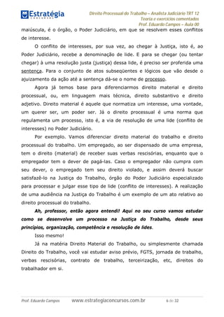 Direito Processual do Trabalho – Analista Judiciário TRT 12
Teoria e exercícios comentados
Prof. Eduardo Campos – Aula 00
Prof. Eduardo Campos www.estrategiaconcursos.com.br 6 de 32
maiúscula, é o órgão, o Poder Judiciário, em que se resolvem esses conflitos
de interesse.
O conflito de interesses, por sua vez, ao chegar à Justiça, isto é, ao
Poder Judiciário, recebe a denominação de lide. E para se chegar (ou tentar
chegar) à uma resolução justa (justiça) dessa lide, é preciso ser proferida uma
sentença. Para o conjunto de atos subseqüentes e lógicos que vão desde o
ajuizamento da ação até a sentença dá-se o nome de processo.
Agora já temos base para diferenciarmos direito material e direito
processual, ou, em linguagem mais técnica, direito substantivo e direito
adjetivo. Direito material é aquele que normatiza um interesse, uma vontade,
um querer ser, um poder ser. Já o direito processual é uma norma que
regulamenta um processo, isto é, a via de resolução de uma lide (conflito de
interesses) no Poder Judiciário.
Por exemplo. Vamos diferenciar direito material do trabalho e direito
processual do trabalho. Um empregado, ao ser dispensado de uma empresa,
tem o direito (material) de receber suas verbas rescisórias, enquanto que o
empregador tem o dever de pagá-las. Caso o empregador não cumpra com
seu dever, o empregado tem seu direito violado, e assim deverá buscar
satisfazê-lo na Justiça do Trabalho, órgão do Poder Judiciário especializado
para processar e julgar esse tipo de lide (conflito de interesses). A realização
de uma audiência na Justiça do Trabalho é um exemplo de um ato relativo ao
direito processual do trabalho.
Ah, professor, então agora entendi! Aqui no seu curso vamos estudar
como se desenvolve um processo na Justiça do Trabalho, desde seus
princípios, organização, competência e resolução de lides.
Isso mesmo!
Já na matéria Direito Material do Trabalho, ou simplesmente chamada
Direito do Trabalho, você vai estudar aviso prévio, FGTS, jornada de trabalho,
verbas rescisórias, contrato de trabalho, terceirização, etc, direitos do
trabalhador em si.
 