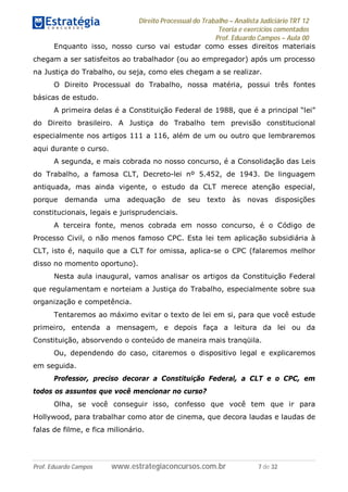 Direito Processual do Trabalho – Analista Judiciário TRT 12
Teoria e exercícios comentados
Prof. Eduardo Campos – Aula 00
Prof. Eduardo Campos www.estrategiaconcursos.com.br 7 de 32
Enquanto isso, nosso curso vai estudar como esses direitos materiais
chegam a ser satisfeitos ao trabalhador (ou ao empregador) após um processo
na Justiça do Trabalho, ou seja, como eles chegam a se realizar.
O Direito Processual do Trabalho, nossa matéria, possui três fontes
básicas de estudo.
A primeira delas é a Constituição Federal de 1988, que é a principal “lei”
do Direito brasileiro. A Justiça do Trabalho tem previsão constitucional
especialmente nos artigos 111 a 116, além de um ou outro que lembraremos
aqui durante o curso.
A segunda, e mais cobrada no nosso concurso, é a Consolidação das Leis
do Trabalho, a famosa CLT, Decreto-lei nº 5.452, de 1943. De linguagem
antiquada, mas ainda vigente, o estudo da CLT merece atenção especial,
porque demanda uma adequação de seu texto às novas disposições
constitucionais, legais e jurisprudenciais.
A terceira fonte, menos cobrada em nosso concurso, é o Código de
Processo Civil, o não menos famoso CPC. Esta lei tem aplicação subsidiária à
CLT, isto é, naquilo que a CLT for omissa, aplica-se o CPC (falaremos melhor
disso no momento oportuno).
Nesta aula inaugural, vamos analisar os artigos da Constituição Federal
que regulamentam e norteiam a Justiça do Trabalho, especialmente sobre sua
organização e competência.
Tentaremos ao máximo evitar o texto de lei em si, para que você estude
primeiro, entenda a mensagem, e depois faça a leitura da lei ou da
Constituição, absorvendo o conteúdo de maneira mais tranqüila.
Ou, dependendo do caso, citaremos o dispositivo legal e explicaremos
em seguida.
Professor, preciso decorar a Constituição Federal, a CLT e o CPC, em
todos os assuntos que você mencionar no curso?
Olha, se você conseguir isso, confesso que você tem que ir para
Hollywood, para trabalhar como ator de cinema, que decora laudas e laudas de
falas de filme, e fica milionário.
 