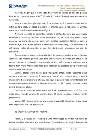 Direito Processual do Trabalho – Analista Judiciário TRT 12
Teoria e exercícios comentados
Prof. Eduardo Campos – Aula 00
Prof. Eduardo Campos www.estrategiaconcursos.com.br 8 de 32
Não vou negar que é bom você fixar bem os textos de lei, até porque
bancas de concurso, como a FCC (Fundação Carlos Chagas), cobram bastante
decoreba.
Mas a nossa intenção aqui não é de treinar você a decorar a lei, ou de
estimulá-lo a isso. O nosso propósito é ensinar você a raciocinar o Direito,
como uma matéria eminentemente lógica.
A minha intenção é, portanto, explicar o conteúdo, para que você possa
entender o texto da lei com mais facilidade. Aí, se você esqueceu o que
decorou na hora da prova, com um simples raciocínio lógico e com a
memorização das aulas (teoria e resolução de questões), sua lembrança é
refrescada automaticamente, o que lhe dará mais segurança no dia do
concurso.
Quem só decora tem muito mais risco de esquecer na hora, dar o famoso
“branco”, até mesmo porque você tem várias outras matérias pra estudar. Já
quem entende o conteúdo, comparando as leis, reforçando o estudo com a
teoria, tem muito mais capacidade para resolver as questões que parecem que
sumiram da sua cabeça.
Vamos passar para nossa aula inaugural então. Beba bastante água
durante a leitura, porque você deve estar “seco” por conhecimento, o que é
muito bom. Se sua leitura já chegou até aqui, é porque você tem interesse em
assumir o cargo de Analista ou Técnico Judiciário do TRT, pelas diversas razões
que já enumerei acima.
Outra dica: nunca leia com sono. Você não apreende nada, e só fica com
mais sono. Estude depois de dormir bem. O corpo cansado implica mente
preguiçosa.
Vamos lá! Mãos à obra, porque nossa prova está chegando, e sua vaga
está esperando por sua aprovação!
a) Órgãos da Justiça do Trabalho
Pessoal, a Justiça do Trabalho é uma ramificação do Poder Judiciário da
União, também chamada de uma Justiça Especializada. A Justiça Comum da
 