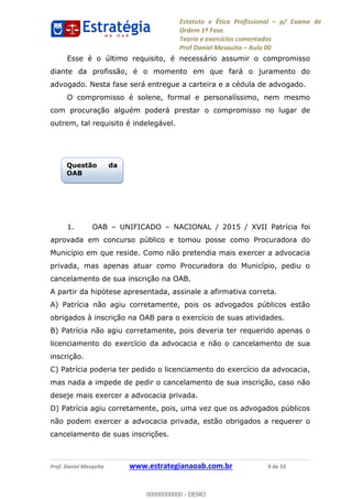 Estatuto e Ética Profissional p/ Exame de
Ordem 1ª Fase.
Teoria e exercícios comentados
Prof Daniel Mesquita Aula 00
Prof. Daniel Mesquita www.estrategianaoab.com.br 9 de 33
Esse é o último requisito, é necessário assumir o compromisso
diante da profissão, é o momento em que fará o juramento do
advogado. Nesta fase será entregue a carteira e a cédula de advogado.
O compromisso é solene, formal e personalíssimo, nem mesmo
com procuração alguém poderá prestar o compromisso no lugar de
outrem, tal requisito é indelegável.
1. OAB UNIFICADO NACIONAL / 2015 / XVII Patrícia foi
aprovada em concurso público e tomou posse como Procuradora do
Município em que reside. Como não pretendia mais exercer a advocacia
privada, mas apenas atuar como Procuradora do Município, pediu o
cancelamento de sua inscrição na OAB.
A partir da hipótese apresentada, assinale a afirmativa correta.
A) Patrícia não agiu corretamente, pois os advogados públicos estão
obrigados à inscrição na OAB para o exercício de suas atividades.
B) Patrícia não agiu corretamente, pois deveria ter requerido apenas o
licenciamento do exercício da advocacia e não o cancelamento de sua
inscrição.
C) Patrícia poderia ter pedido o licenciamento do exercício da advocacia,
mas nada a impede de pedir o cancelamento de sua inscrição, caso não
deseje mais exercer a advocacia privada.
D) Patrícia agiu corretamente, pois, uma vez que os advogados públicos
não podem exercer a advocacia privada, estão obrigados a requerer o
cancelamento de suas inscrições.
Questão da
OAB
00000000000
00000000000 - DEMO
 
