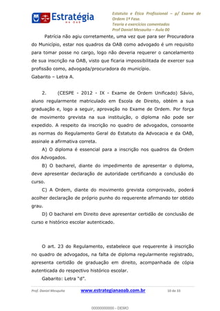 Estatuto e Ética Profissional p/ Exame de
Ordem 1ª Fase.
Teoria e exercícios comentados
Prof Daniel Mesquita Aula 00
Prof. Daniel Mesquita www.estrategianaoab.com.br 10 de 33
Patrícia não agiu corretamente, uma vez que para ser Procuradora
do Município, estar nos quadros da OAB como advogado é um requisito
para tomar posse no cargo, logo não deveria requerer o cancelamento
de sua inscrição na OAB, visto que ficaria impossibilitada de exercer sua
profissão como, advogada/procuradora do município.
Gabarito Letra A.
2. (CESPE - 2012 - IX - Exame de Ordem Unificado) Sávio,
aluno regularmente matriculado em Escola de Direito, obtém a sua
graduação e, logo a seguir, aprovação no Exame de Ordem. Por força
de movimento grevista na sua instituição, o diploma não pode ser
expedido. A respeito da inscrição no quadro de advogados, consoante
as normas do Regulamento Geral do Estatuto da Advocacia e da OAB,
assinale a afirmativa correta.
A) O diploma é essencial para a inscrição nos quadros da Ordem
dos Advogados.
B) O bacharel, diante do impedimento de apresentar o diploma,
deve apresentar declaração de autoridade certificando a conclusão do
curso.
C) A Ordem, diante do movimento grevista comprovado, poderá
acolher declaração de próprio punho do requerente afirmando ter obtido
grau.
D) O bacharel em Direito deve apresentar certidão de conclusão de
curso e histórico escolar autenticado.
O art. 23 do Regulamento, estabelece que requerente à inscrição
no quadro de advogados, na falta de diploma regularmente registrado,
apresenta certidão de graduação em direito, acompanhada de cópia
autenticada do respectivo histórico escolar.
00000000000
00000000000 - DEMO
 