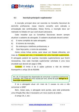 Estatuto e Ética Profissional p/ Exame de
Ordem 1ª Fase.
Teoria e exercícios comentados
Prof Daniel Mesquita Aula 00
Prof. Daniel Mesquita www.estrategianaoab.com.br 11 de 33
4.1 Inscrição principal e suplementar
A inscrição principal deve ser exercida no Conselho Seccional do
domicílio profissional, nesse mesmo conselho será cobrada a
arrecadação das contribuições. Dessa forma, a inscrição deve ser
realizada no Estado em que você atuará advocacia.
Cabe ressaltar que os Conselhos Seccionais devem sempre
atualizar o cadastro do advogado. O cadastro atualizado deverá conter:
a) O nome completo de cada advogado;
b) O número da inscrição;
c) Os endereços e telefones profissionais; e
d) Caso faça parte, o nome da sociedade.
Como vimos linhas acima, para atuar em Estado diferente, em
mais de 5 causas por ano, é necessário ter uma inscrição suplementar.
O advogado poderá ter quantas inscrições suplementares que forem
necessárias, mas cada inscrição suplementar solicitada é uma nova
anuidade que deverá ser paga a OAB.
Cuidado! O limite é de 5 ações judiciais e não de clientes!
Acompanhe o artigo 26 do RGOAB:
E se o advogado atuar em mais de 5 causas no ano e não
comunicar a OAB?
Bom, nesse caso, o advogado será punido, pois está praticando
uma infração.Mas não é necessário um novo exame de ordem.
O artigo 34, I, diz:
Art. 26. O advogado fica dispensado de comunicar o exercício eventual da
profissão, até o total de cinco causas por ano, acima do qual obriga-se à
inscrição suplementar.
00000000000
00000000000 - DEMO
 